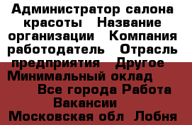 Администратор салона красоты › Название организации ­ Компания-работодатель › Отрасль предприятия ­ Другое › Минимальный оклад ­ 28 000 - Все города Работа » Вакансии   . Московская обл.,Лобня г.